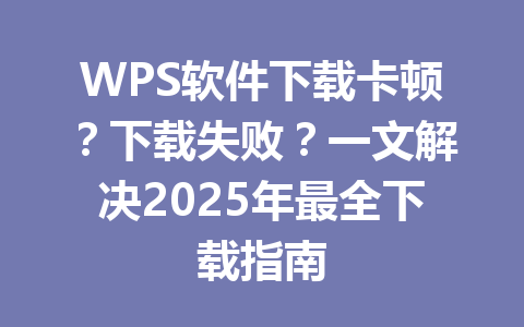WPS软件下载卡顿？下载失败？一文解决2025年最全下载指南 一