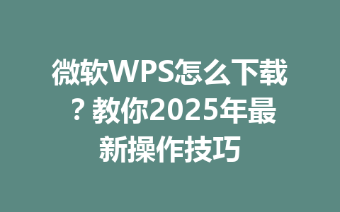 微软WPS怎么下载？教你2025年最新操作技巧 一